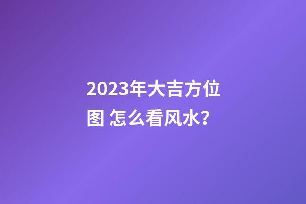 2023年大吉方位图 怎么看风水？